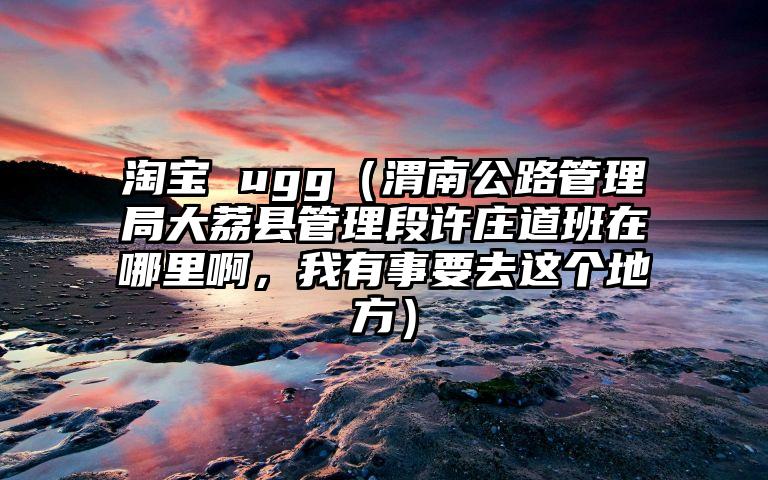 淘宝 ugg（渭南公路管理局大荔县管理段许庄道班在哪里啊，我有事要去这个地方）