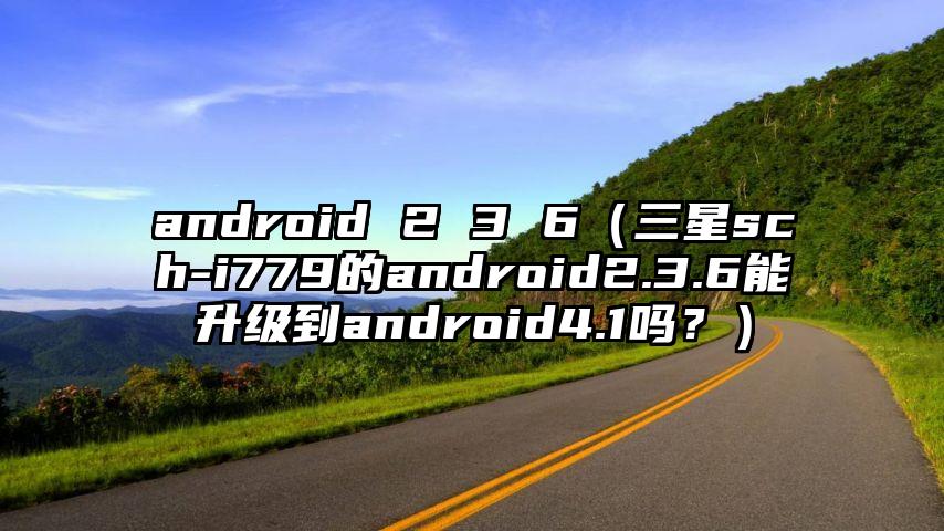 android 2 3 6（三星sch-i779的android2.3.6能升级到android4.1吗？）