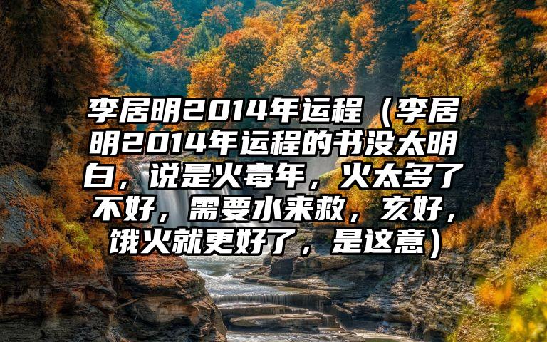 李居明2014年运程（李居明2014年运程的书没太明白，说是火毒年，火太多了不好，需要水来救，亥好，饿火就更好了，是这意）