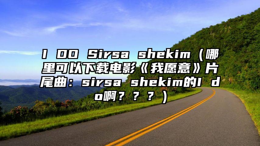 I DO Sirsa shekim（哪里可以下载电影《我愿意》片尾曲：sirsa shekim的I do啊？？？）