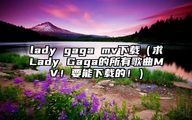 lady gaga mv下载（求Lady Gaga的所有歌曲MV！要能下载的！）