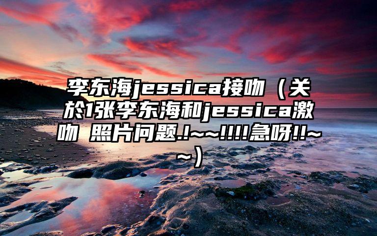 李东海jessica接吻（关於1张李东海和jessica激吻旳照片问题.!~~!!!!急呀!!~~）