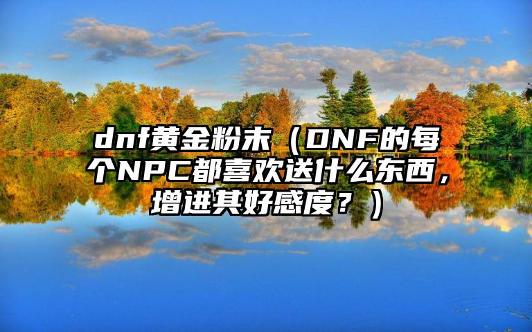 dnf黄金粉末（DNF的每个NPC都喜欢送什么东西，增进其好感度？）