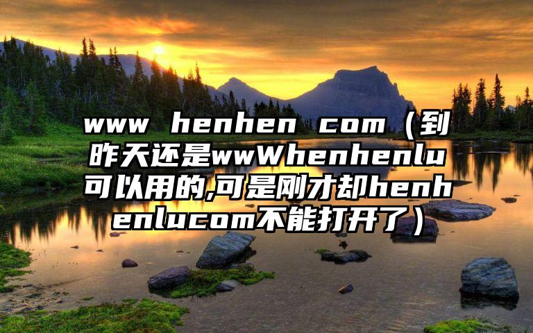 www henhen com（到昨天还是wwWhenhenlu可以用的,可是刚才却henhenlucom不能打开了）