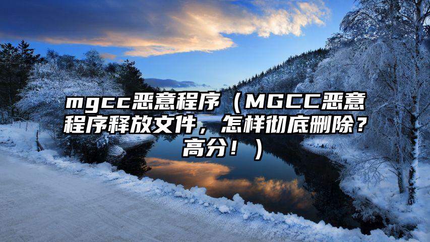 mgcc恶意程序（MGCC恶意程序释放文件，怎样彻底删除？ 高分！）