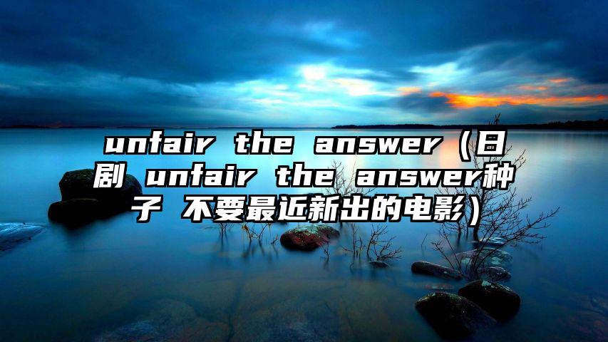 unfair the answer（日剧 unfair the answer种子 不要最近新出的电影）