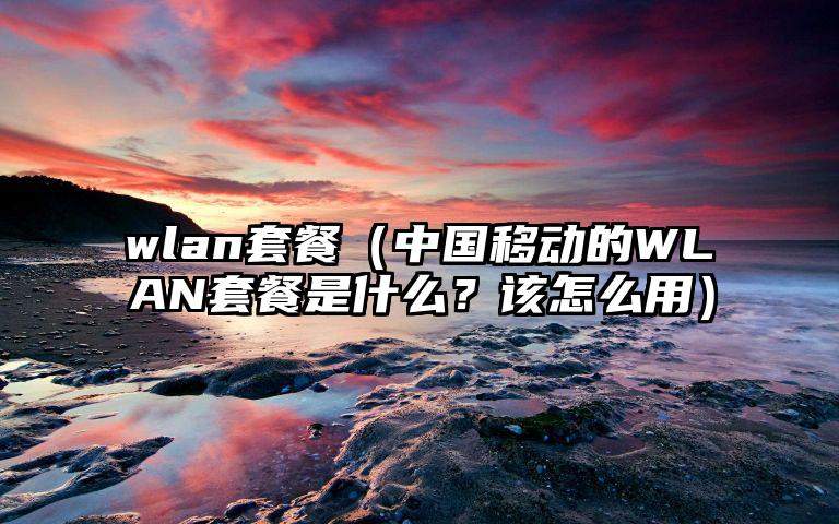 wlan套餐（中国移动的WLAN套餐是什么？该怎么用）