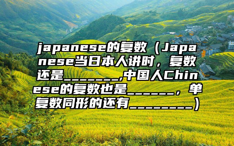 japanese的复数（Japanese当日本人讲时，复数还是_______,中国人Chinese的复数也是______，单复数同形的还有________）