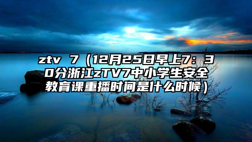ztv 7（12月25日早上7：30分浙江zTV7中小学生安全教育课重播时间是什么时候）