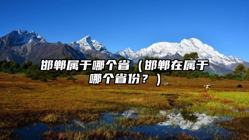 邯郸属于哪个省（邯郸在属于哪个省份？）