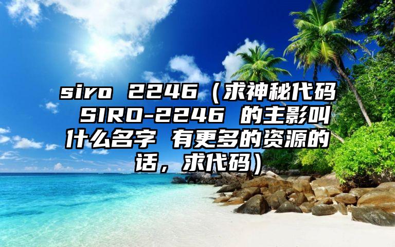 siro 2246（求神秘代码 SIRO-2246 的主影叫什么名字 有更多的资源的话，求代码）