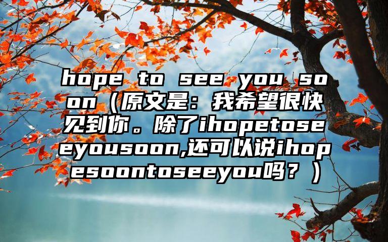 hope to see you soon（原文是：我希望很快见到你。除了ihopetoseeyousoon,还可以说ihopesoontoseeyou吗？）
