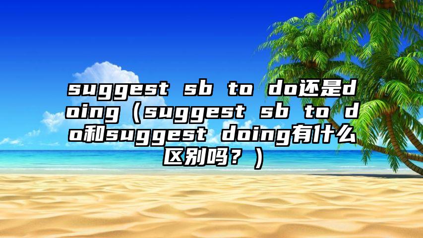 suggest sb to do还是doing（suggest sb to do和suggest doing有什么区别吗？）