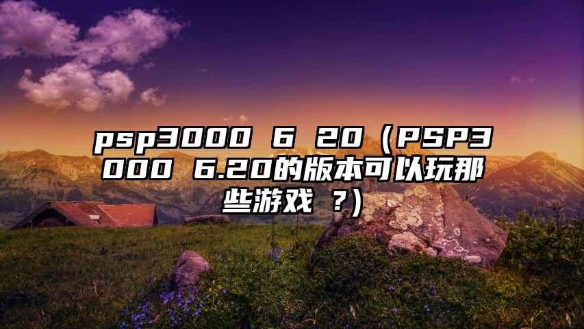 psp3000 6 20（PSP3000 6.20的版本可以玩那些游戏 ?）
