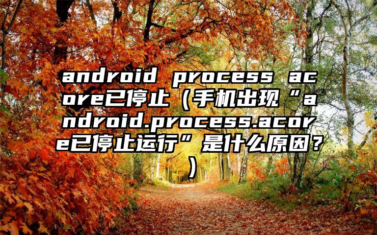 android process acore已停止（手机出现“android.process.acore已停止运行”是什么原因？）