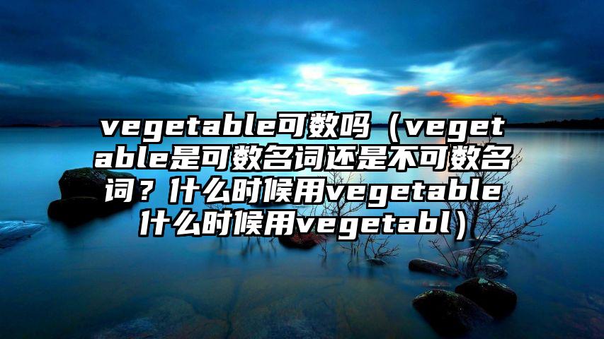 vegetable可数吗（vegetable是可数名词还是不可数名词？什么时候用vegetable什么时候用vegetabl）