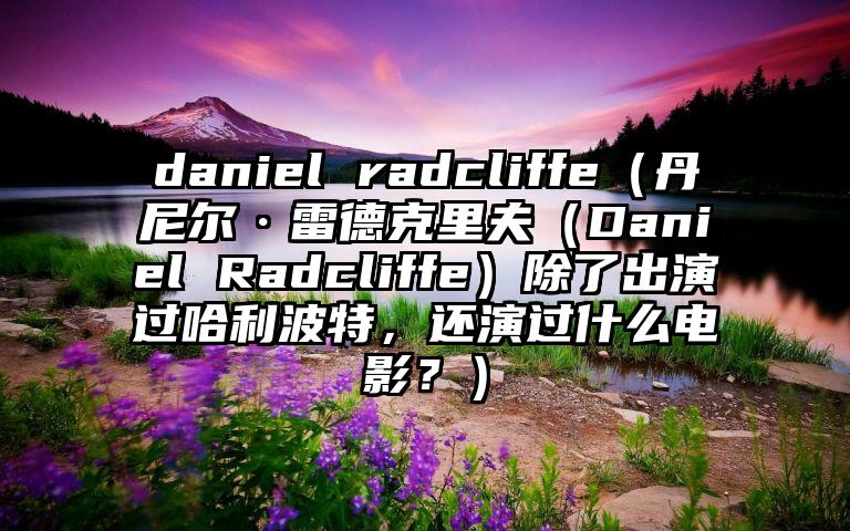 daniel radcliffe（丹尼尔·雷德克里夫（Daniel Radcliffe）除了出演过哈利波特，还演过什么电影？）
