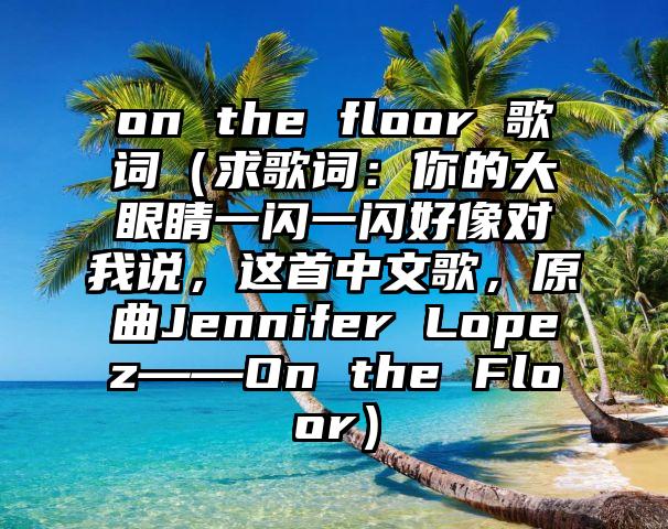 on the floor 歌词（求歌词：你的大眼睛一闪一闪好像对我说，这首中文歌，原曲Jennifer Lopez——On the Floor）
