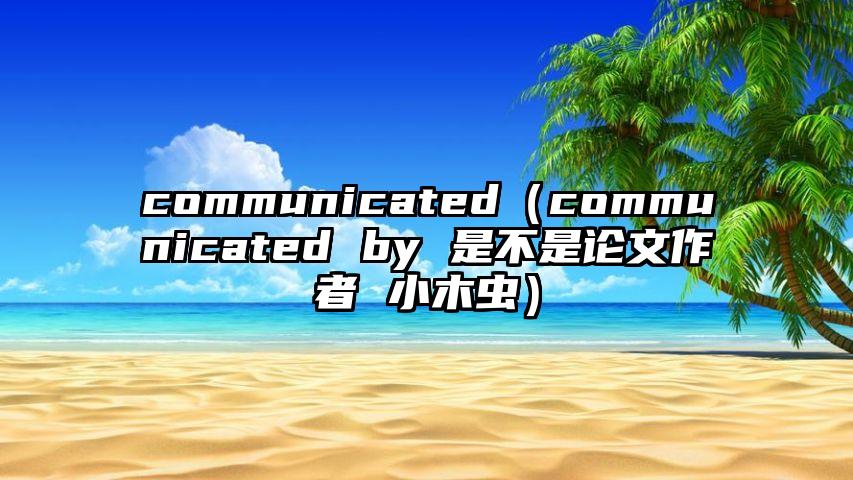 communicated（communicated by 是不是论文作者 小木虫）