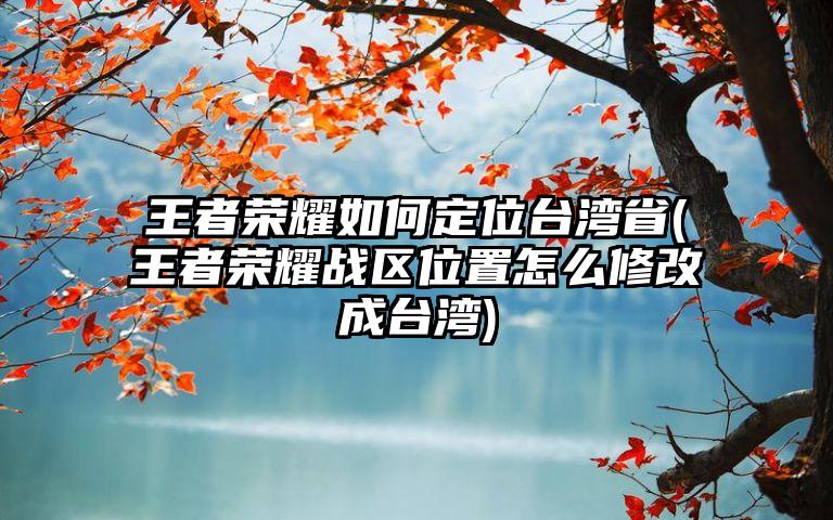 王者荣耀如何定位台湾省(王者荣耀战区位置怎么修改成台湾)