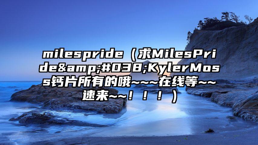 milespride（求MilesPride&#038;KylerMoss钙片所有的哦~~~在线等~~速来~~！！！）
