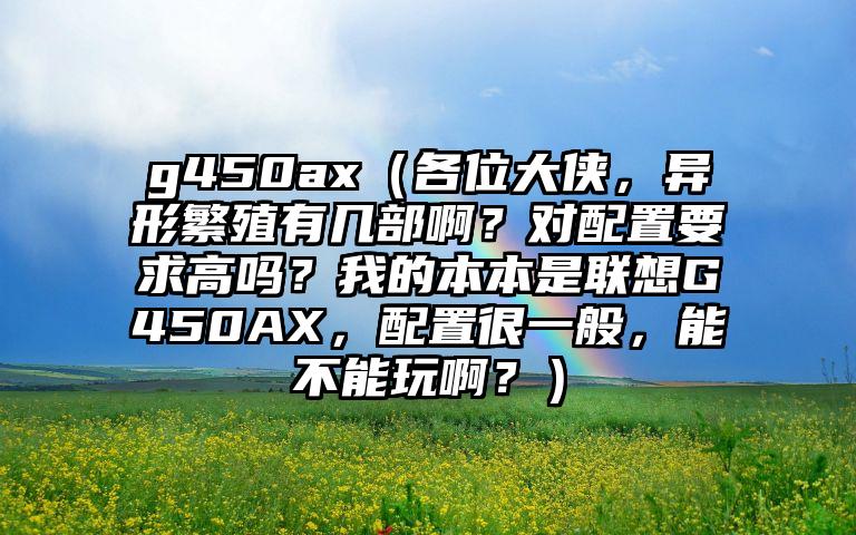 g450ax（各位大侠，异形繁殖有几部啊？对配置要求高吗？我的本本是联想G450AX，配置很一般，能不能玩啊？）