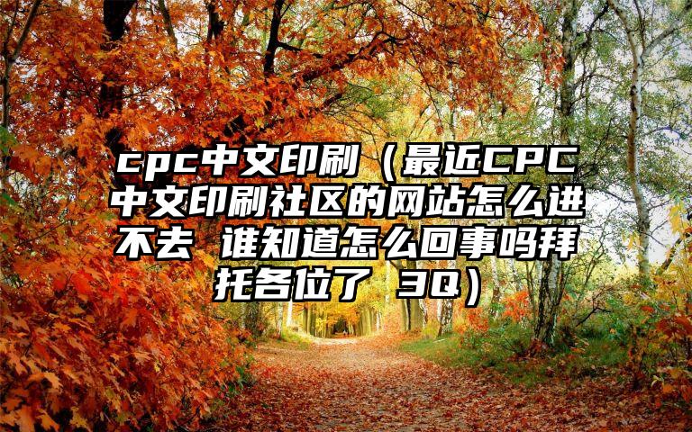 cpc中文印刷（最近CPC中文印刷社区的网站怎么进不去 谁知道怎么回事吗拜托各位了 3Q）
