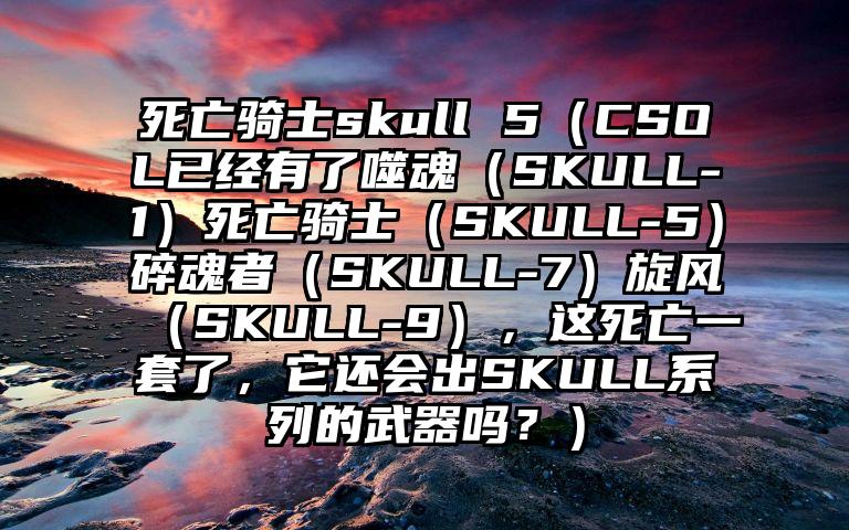 死亡骑士skull 5（CSOL已经有了噬魂（SKULL-1）死亡骑士（SKULL-5）碎魂者（SKULL-7）旋风（SKULL-9），这死亡一套了，它还会出SKULL系列的武器吗？）