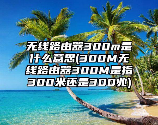 无线路由器300m是什么意思(300M无线路由器300M是指300米还是300兆)
