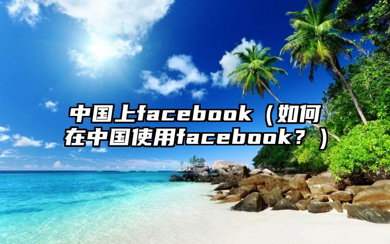 中国上facebook（如何在中国使用facebook？）