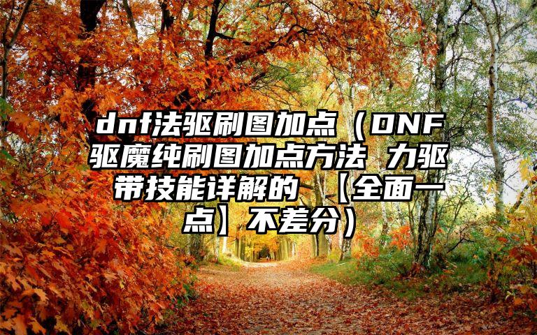 dnf法驱刷图加点（DNF驱魔纯刷图加点方法 力驱 带技能详解的 【全面一点】不差分）