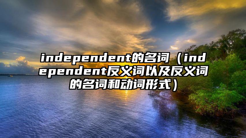 independent的名词（independent反义词以及反义词的名词和动词形式）