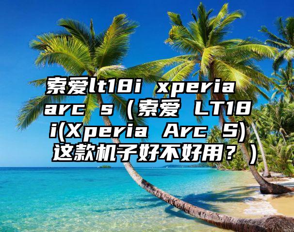 索爱lt18i xperia arc s（索爱 LT18i(Xperia Arc S) 这款机子好不好用？）