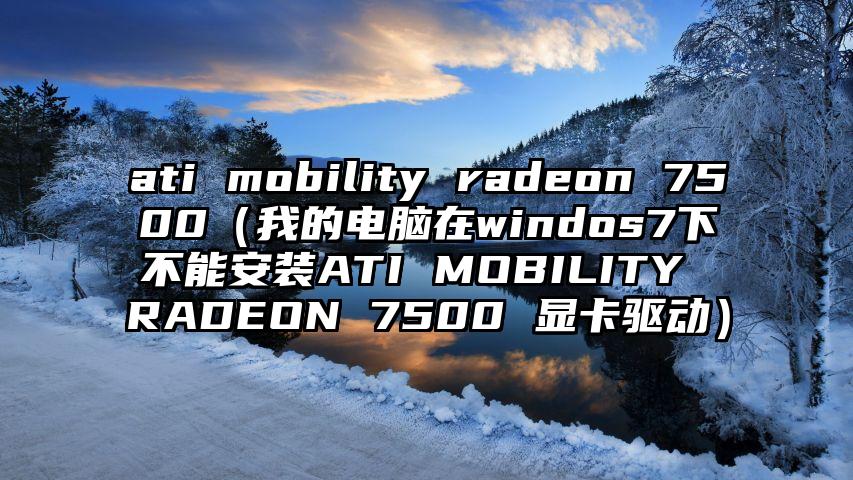 ati mobility radeon 7500（我的电脑在windos7下不能安装ATI MOBILITY RADEON 7500 显卡驱动）