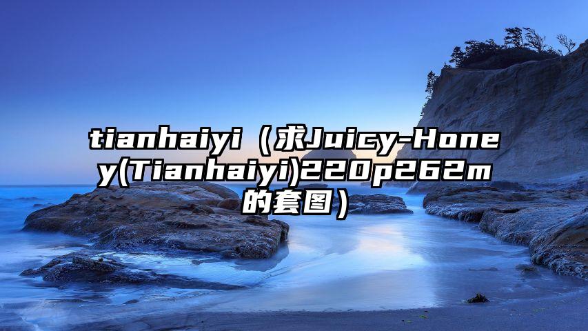 tianhaiyi（求Juicy-Honey(Tianhaiyi)220p262m的套图）