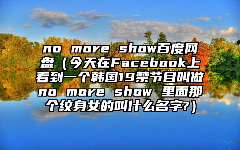 no more show百度网盘（今天在Facebook上看到一个韩国19禁节目叫做no more show 里面那个纹身女的叫什么名字?）
