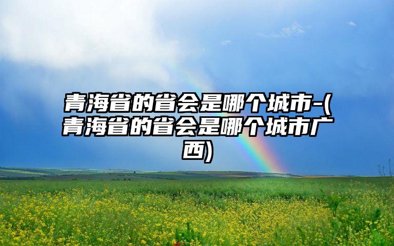 青海省的省会是哪个城市-(青海省的省会是哪个城市广西)