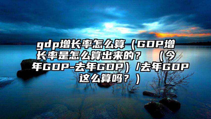 gdp增长率怎么算（GDP增长率是怎么算出来的？ （今年GDP-去年GDP）/去年GDP 这么算吗？）