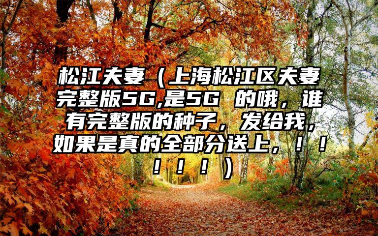 松江夫妻（上海松江区夫妻完整版5G,是5G 的哦，谁有完整版的种子，发给我，如果是真的全部分送上，！！！！！）