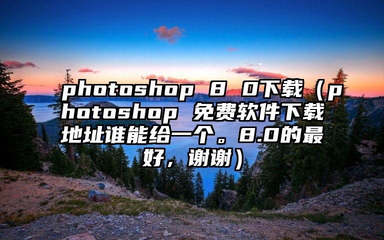 photoshop 8 0下载（photoshop 免费软件下载地址谁能给一个。8.0的最好，谢谢）