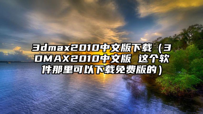 3dmax2010中文版下载（3DMAX2010中文版 这个软件那里可以下载免费版的）