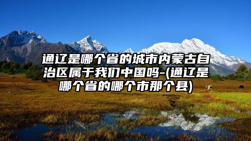 通辽是哪个省的城市内蒙古自治区属于我们中国吗-(通辽是哪个省的哪个市那个县)