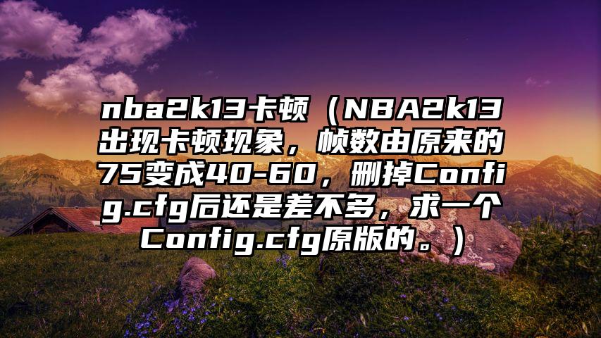 nba2k13卡顿（NBA2k13出现卡顿现象，帧数由原来的75变成40-60，删掉Config.cfg后还是差不多，求一个Config.cfg原版的。）