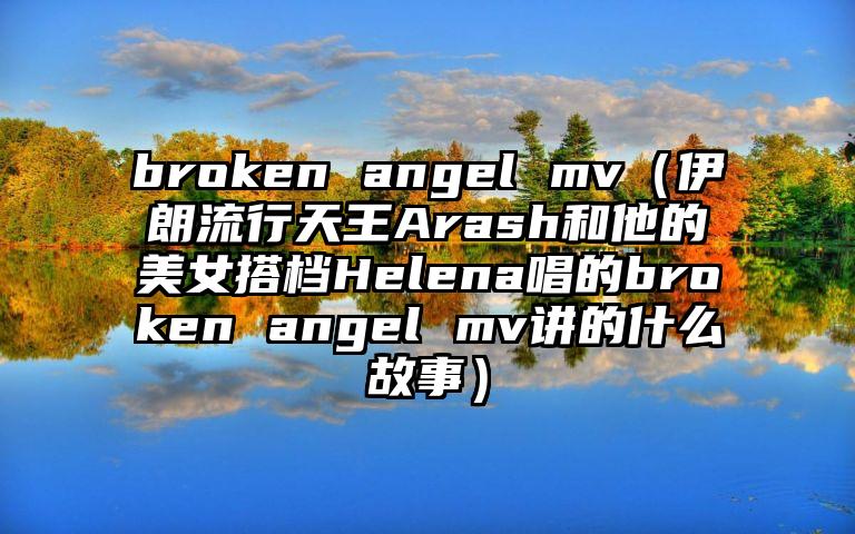 broken angel mv（伊朗流行天王Arash和他的美女搭档Helena唱的broken angel mv讲的什么故事）