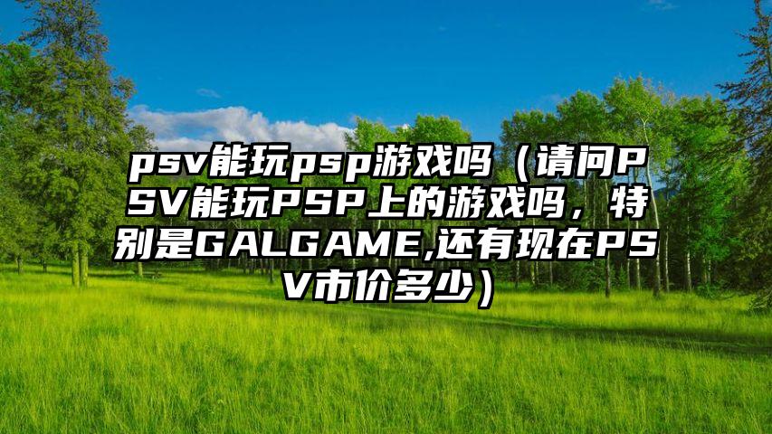 psv能玩psp游戏吗（请问PSV能玩PSP上的游戏吗，特别是GALGAME,还有现在PSV市价多少）