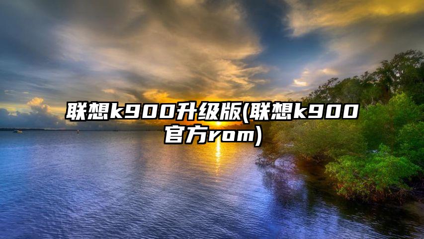 联想k900升级版(联想k900官方rom)