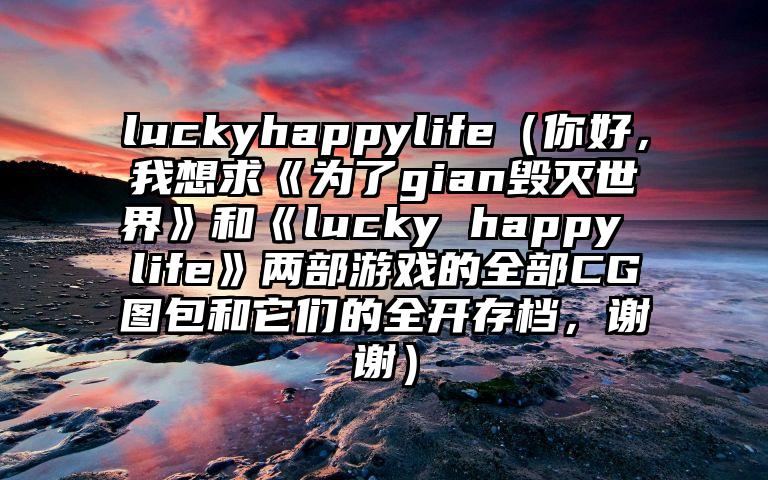 luckyhappylife（你好，我想求《为了gian毁灭世界》和《lucky happy life》两部游戏的全部CG图包和它们的全开存档，谢谢）