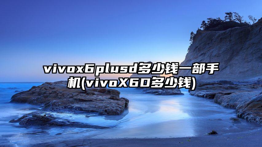 vivox6plusd多少钱一部手机(vivoX6D多少钱)