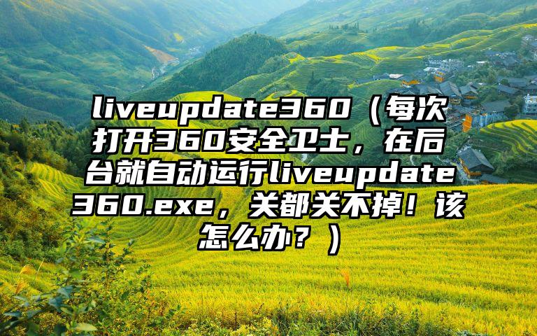 liveupdate360（每次打开360安全卫士，在后台就自动运行liveupdate360.exe，关都关不掉！该怎么办？）