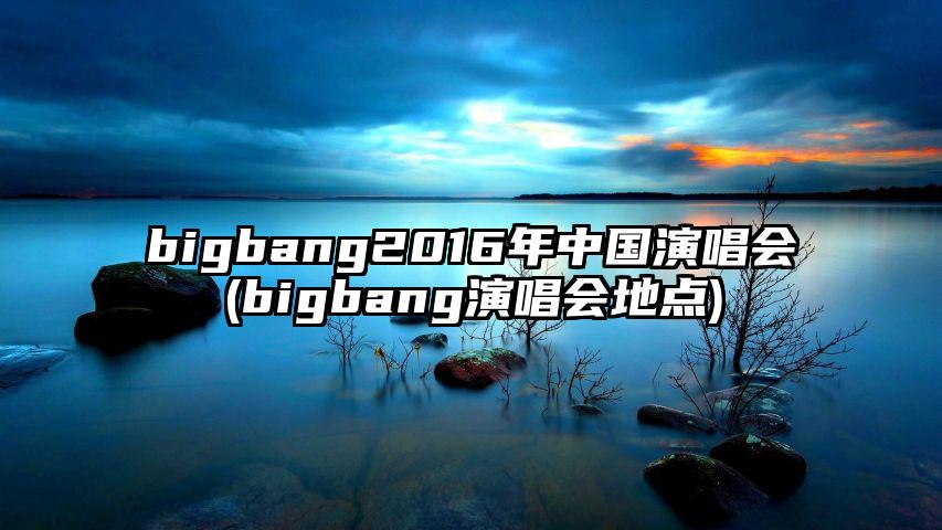 bigbang2016年中国演唱会(bigbang演唱会地点)